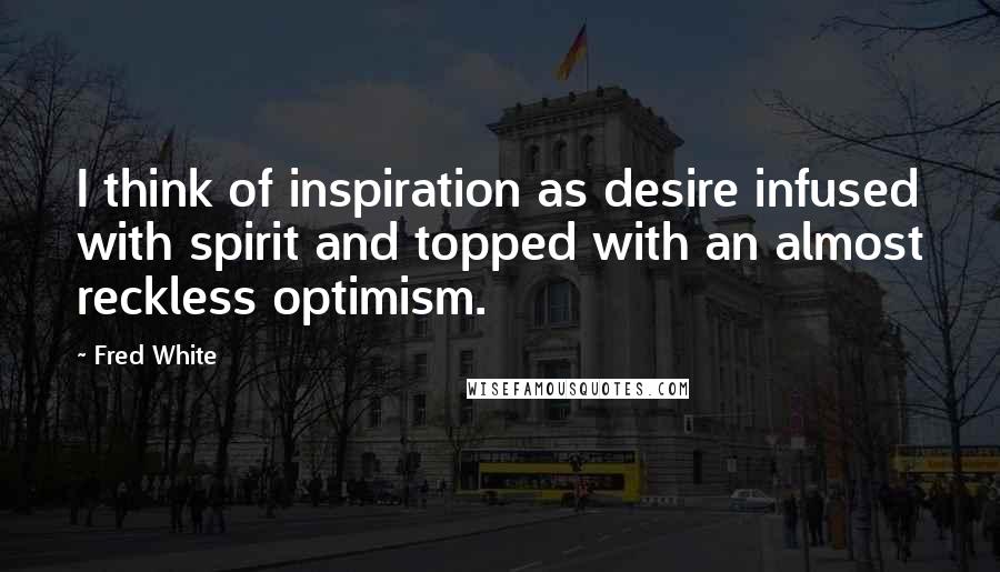 Fred White quotes: I think of inspiration as desire infused with spirit and topped with an almost reckless optimism.