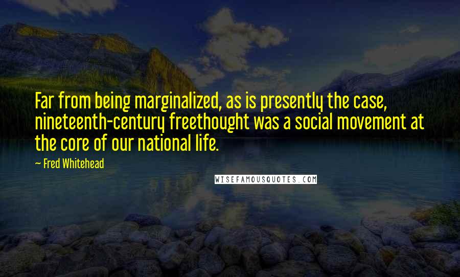 Fred Whitehead quotes: Far from being marginalized, as is presently the case, nineteenth-century freethought was a social movement at the core of our national life.