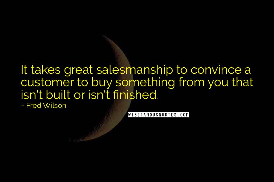 Fred Wilson quotes: It takes great salesmanship to convince a customer to buy something from you that isn't built or isn't finished. Fred Wilson quotes: It takes great salesmanship to convince a customer to buy something from you that isn't built or isn't finished.