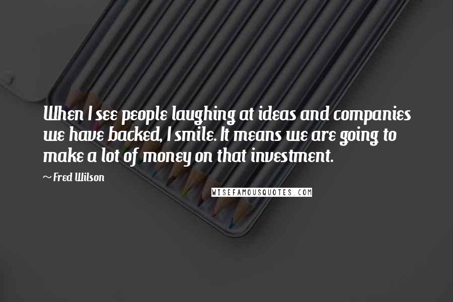 Fred Wilson quotes: When I see people laughing at ideas and companies we have backed, I smile. It means we are going to make a lot of money on that investment.