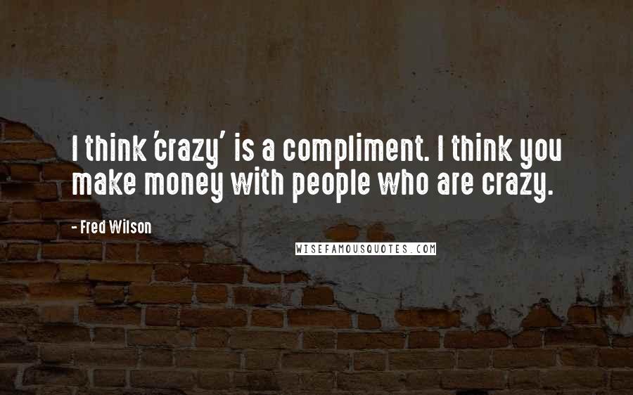 Fred Wilson quotes: I think 'crazy' is a compliment. I think you make money with people who are crazy.