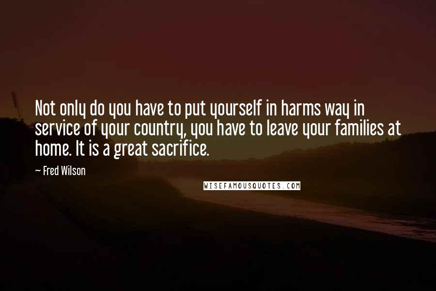 Fred Wilson quotes: Not only do you have to put yourself in harms way in service of your country, you have to leave your families at home. It is a great sacrifice.