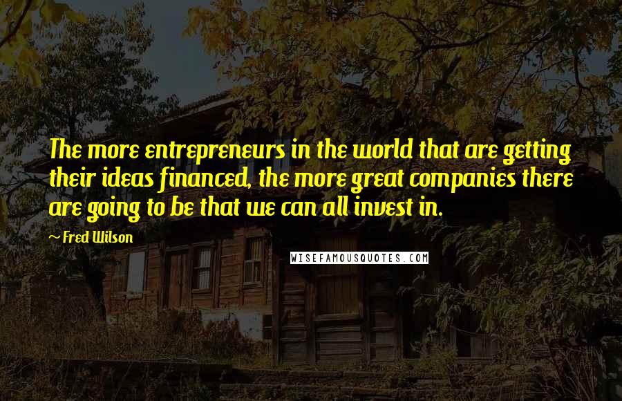 Fred Wilson quotes: The more entrepreneurs in the world that are getting their ideas financed, the more great companies there are going to be that we can all invest in.