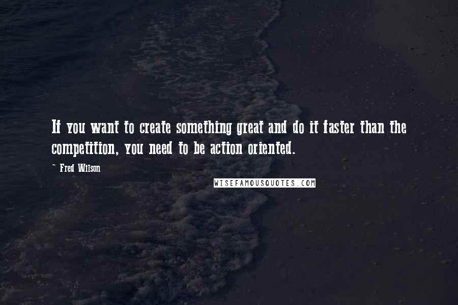 Fred Wilson quotes: If you want to create something great and do it faster than the competition, you need to be action oriented.