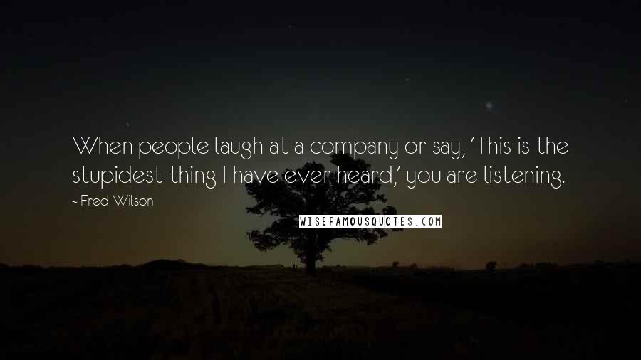 Fred Wilson quotes: When people laugh at a company or say, 'This is the stupidest thing I have ever heard,' you are listening.