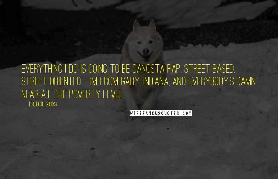 Freddie Gibbs quotes: Everything I do is going to be gangsta rap, street based, street oriented ... I'm from Gary, Indiana, and everybody's damn near at the poverty level.