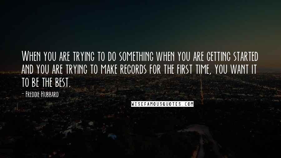 Freddie Hubbard quotes: When you are trying to do something when you are getting started and you are trying to make records for the first time, you want it to be the best. Freddie Hubbard quotes: When you are trying to do something when you are getting started and you are trying to make records for the first time, you want it to be the best.