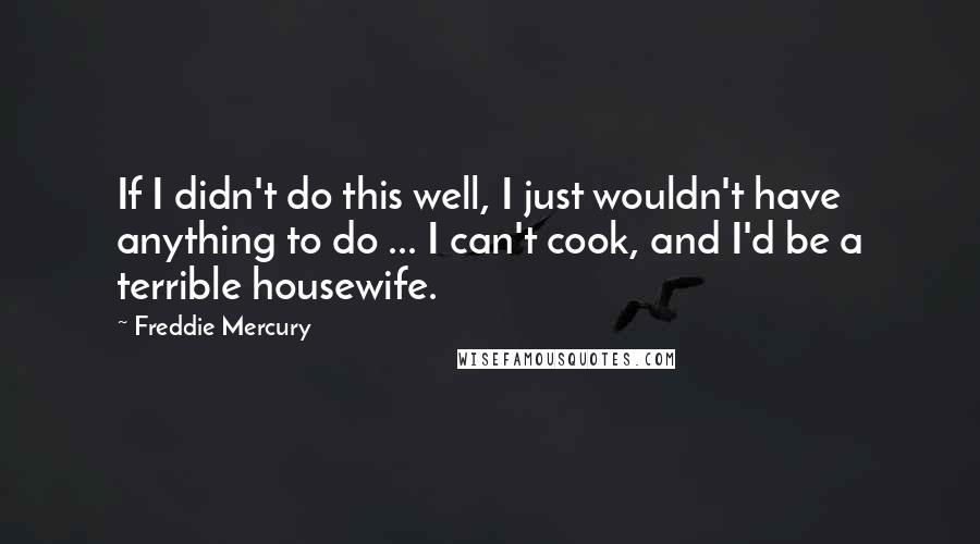 Freddie Mercury quotes: If I didn't do this well, I just wouldn't have anything to do ... I can't cook, and I'd be a terrible housewife.