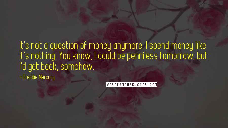 Freddie Mercury quotes: It's not a question of money anymore. I spend money like it's nothing. You know, I could be penniless tomorrow, but I'd get back, somehow.