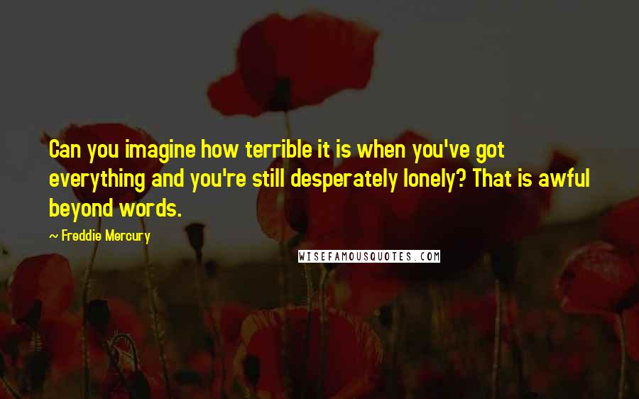 Freddie Mercury quotes: Can you imagine how terrible it is when you've got everything and you're still desperately lonely? That is awful beyond words.