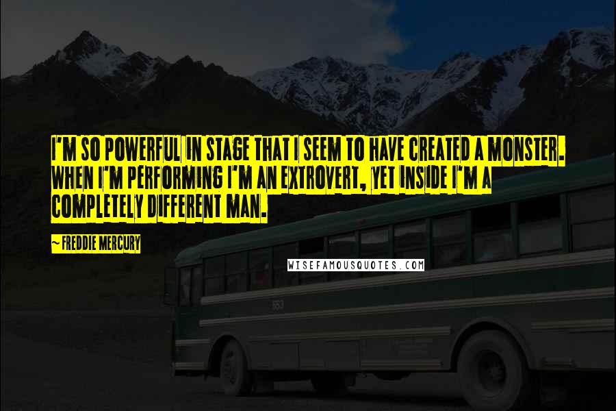 Freddie Mercury quotes: I'm so powerful in stage that I seem to have created a monster. When I'm performing I'm an extrovert, yet inside I'm a completely different man.