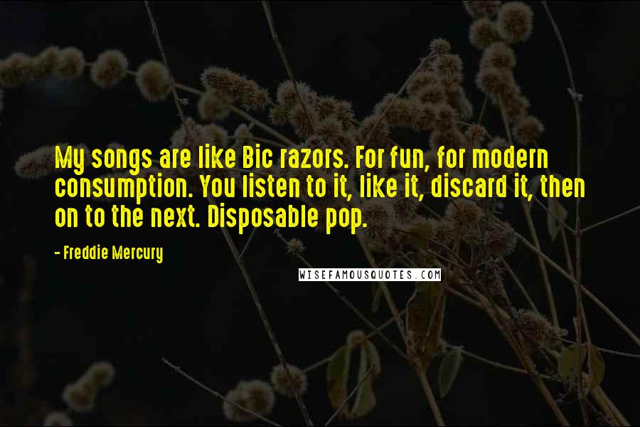 Freddie Mercury quotes: My songs are like Bic razors. For fun, for modern consumption. You listen to it, like it, discard it, then on to the next. Disposable pop.