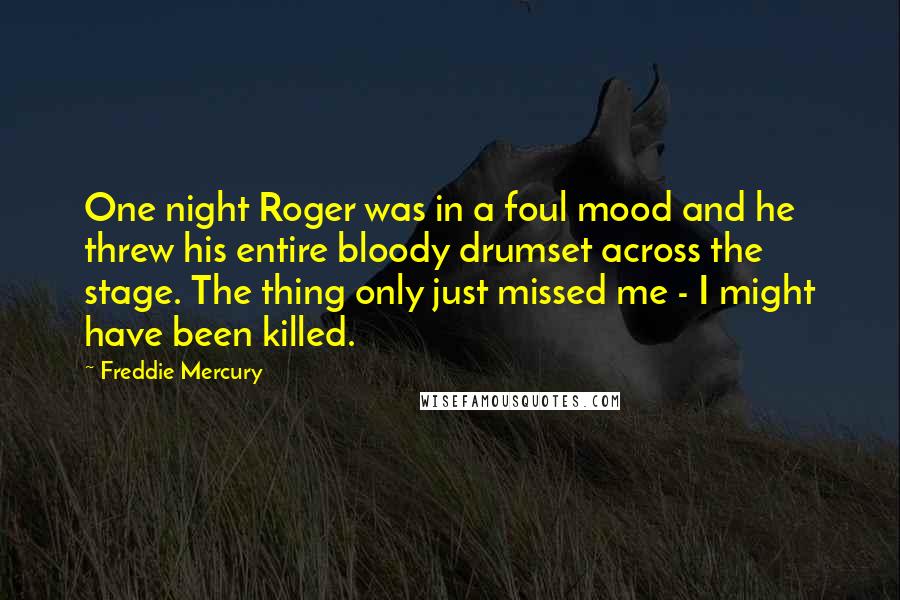 Freddie Mercury quotes: One night Roger was in a foul mood and he threw his entire bloody drumset across the stage. The thing only just missed me - I might have been killed.