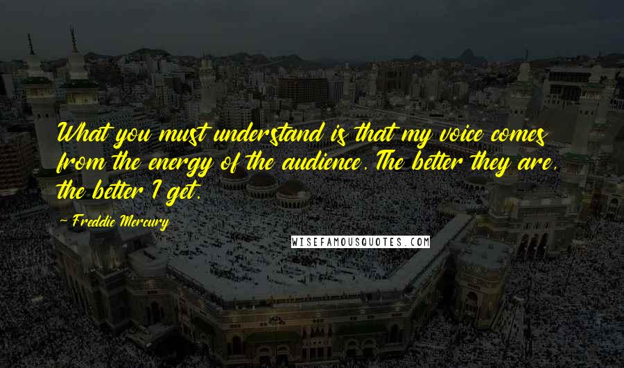 Freddie Mercury quotes: What you must understand is that my voice comes from the energy of the audience. The better they are, the better I get.