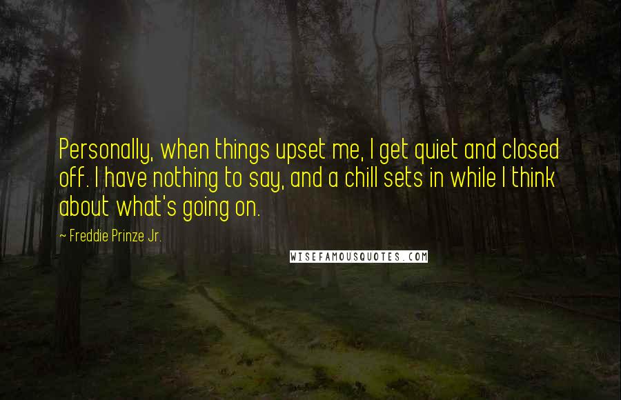Freddie Prinze Jr. quotes: Personally, when things upset me, I get quiet and closed off. I have nothing to say, and a chill sets in while I think about what's going on. Freddie Prinze Jr. quotes: Personally, when things upset me, I get quiet and closed off. I have nothing to say, and a chill sets in while I think about what's going on.
