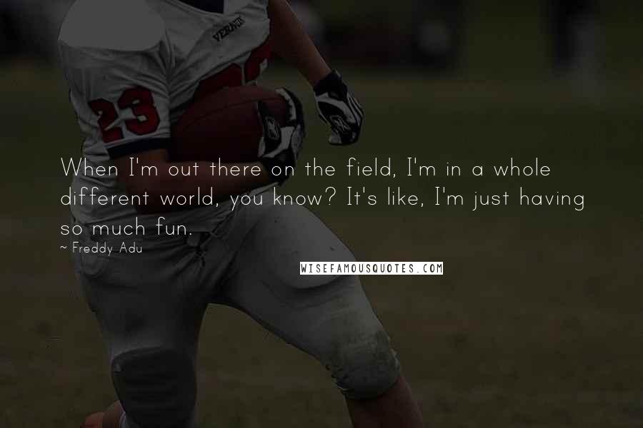 Freddy Adu quotes: When I'm out there on the field, I'm in a whole different world, you know? It's like, I'm just having so much fun.
