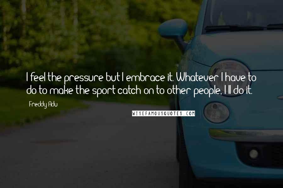 Freddy Adu quotes: I feel the pressure but I embrace it. Whatever I have to do to make the sport catch on to other people, I'll do it.