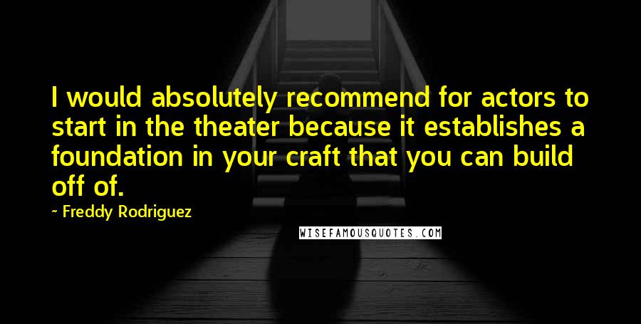 Freddy Rodriguez quotes: I would absolutely recommend for actors to start in the theater because it establishes a foundation in your craft that you can build off of. Freddy Rodriguez quotes: I would absolutely recommend for actors to start in the theater because it establishes a foundation in your craft that you can build off of.