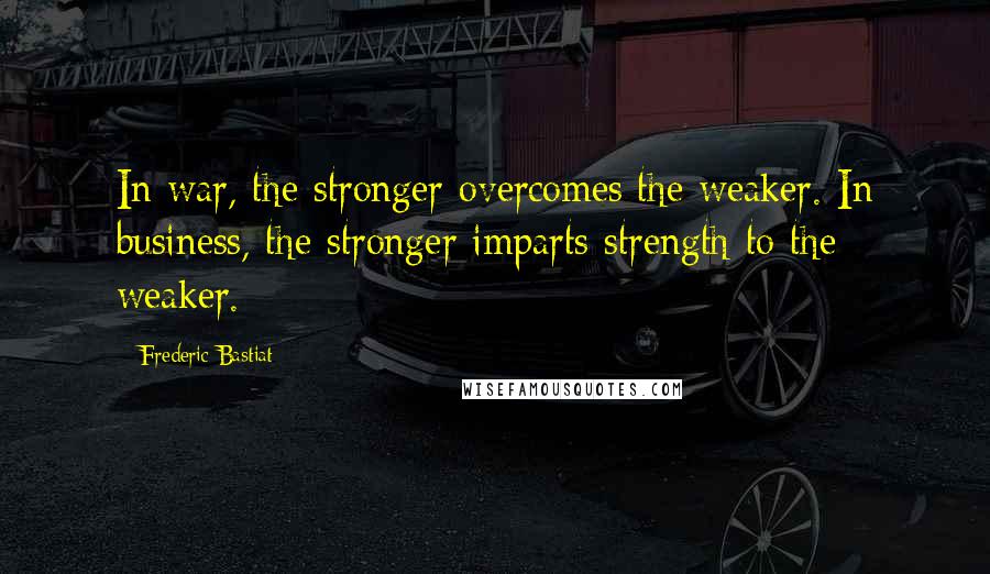 Frederic Bastiat quotes: In war, the stronger overcomes the weaker. In business, the stronger imparts strength to the weaker.