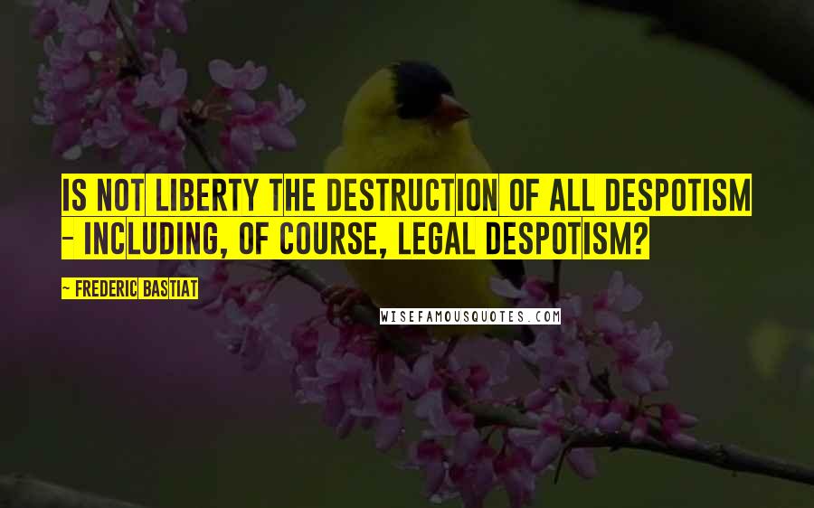 Frederic Bastiat quotes: Is not liberty the destruction of all despotism - including, of course, legal despotism?