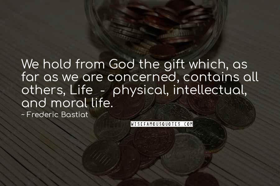Frederic Bastiat quotes: We hold from God the gift which, as far as we are concerned, contains all others, Life - physical, intellectual, and moral life.