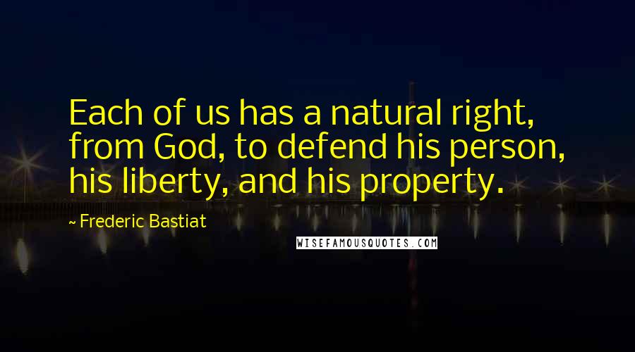 Frederic Bastiat quotes: Each of us has a natural right, from God, to defend his person, his liberty, and his property.