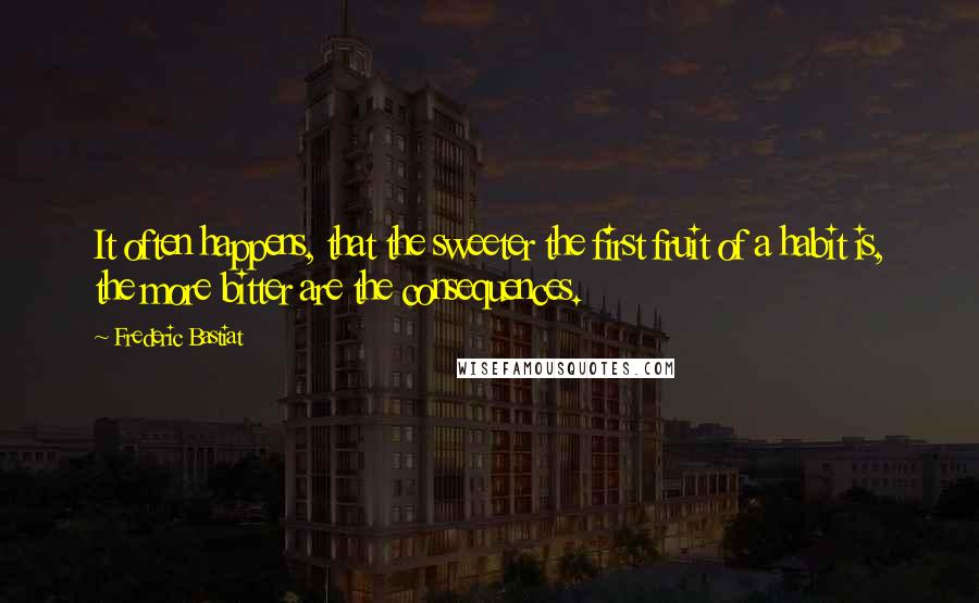 Frederic Bastiat quotes: It often happens, that the sweeter the first fruit of a habit is, the more bitter are the consequences.