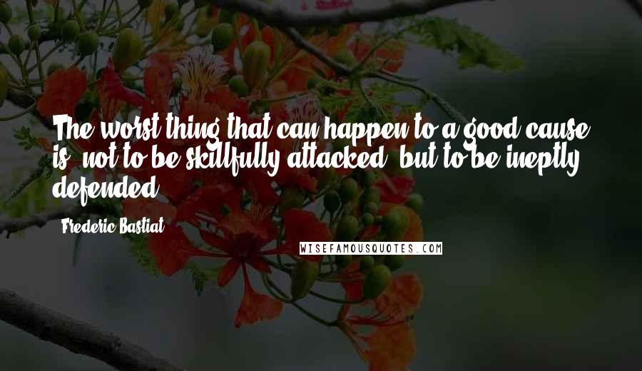 Frederic Bastiat quotes: The worst thing that can happen to a good cause is, not to be skillfully attacked, but to be ineptly defended.