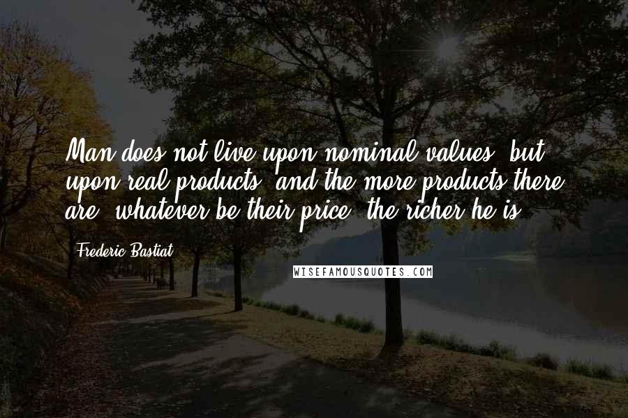 Frederic Bastiat quotes: Man does not live upon nominal values, but upon real products, and the more products there are, whatever be their price, the richer he is.