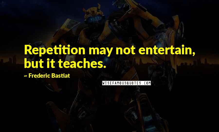 Frederic Bastiat quotes: Repetition may not entertain, but it teaches.