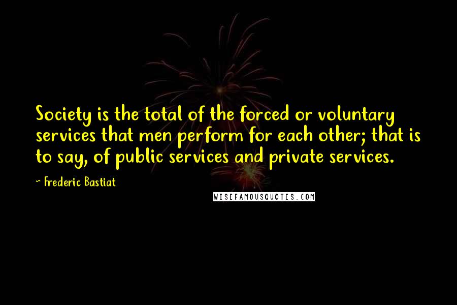 Frederic Bastiat quotes: Society is the total of the forced or voluntary services that men perform for each other; that is to say, of public services and private services.