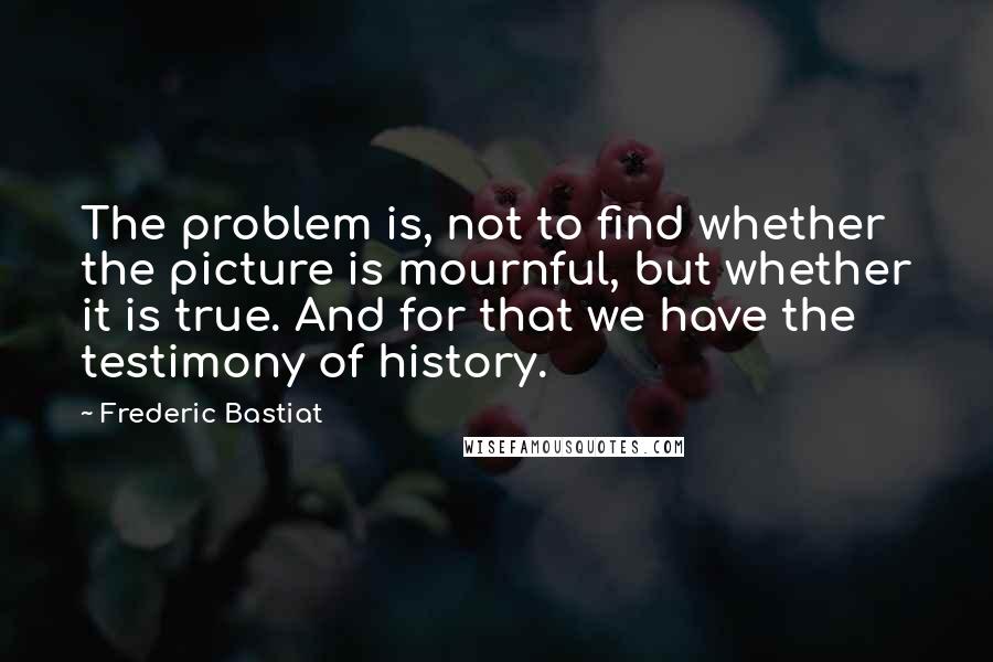 Frederic Bastiat quotes: The problem is, not to find whether the picture is mournful, but whether it is true. And for that we have the testimony of history.