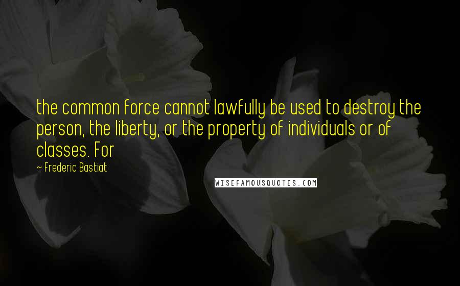 Frederic Bastiat quotes: the common force cannot lawfully be used to destroy the person, the liberty, or the property of individuals or of classes. For