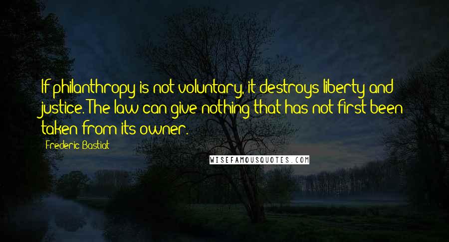 Frederic Bastiat quotes: If philanthropy is not voluntary, it destroys liberty and justice. The law can give nothing that has not first been taken from its owner.