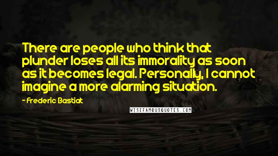 Frederic Bastiat quotes: There are people who think that plunder loses all its immorality as soon as it becomes legal. Personally, I cannot imagine a more alarming situation.