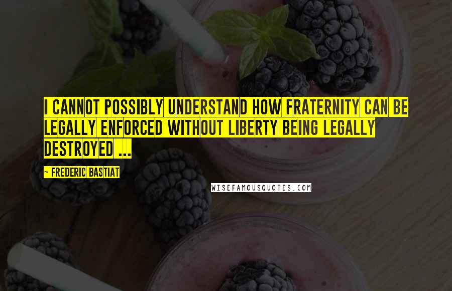 Frederic Bastiat quotes: I cannot possibly understand how fraternity can be legally enforced without liberty being legally destroyed ...