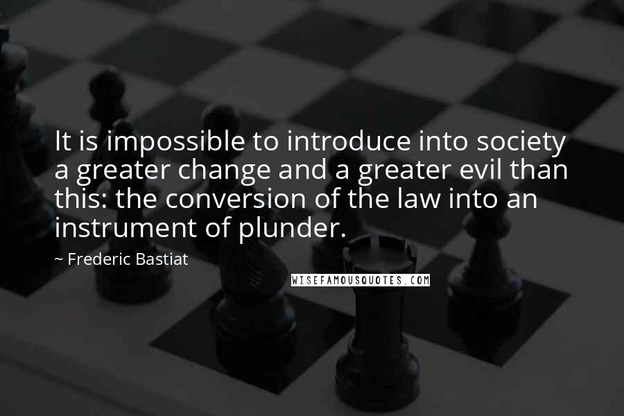 Frederic Bastiat quotes: It is impossible to introduce into society a greater change and a greater evil than this: the conversion of the law into an instrument of plunder.