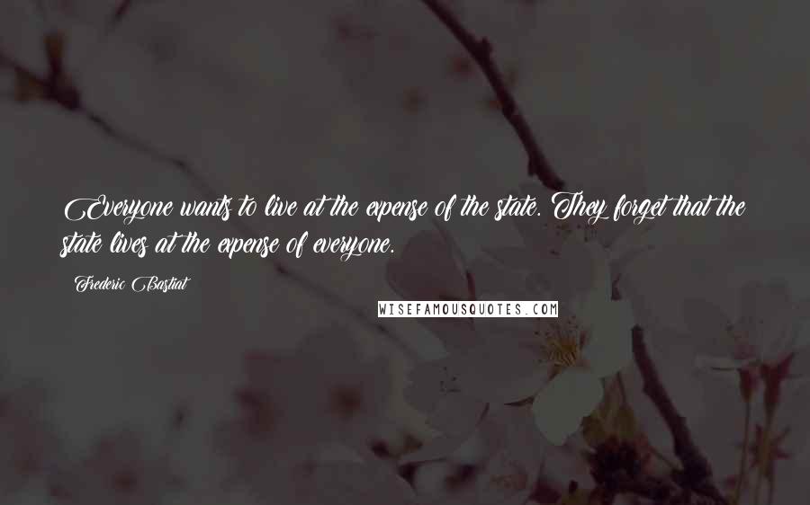 Frederic Bastiat quotes: Everyone wants to live at the expense of the state. They forget that the state lives at the expense of everyone.