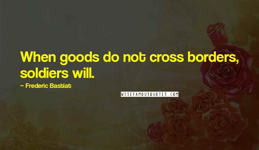 Frederic Bastiat quotes: When goods do not cross borders, soldiers will.