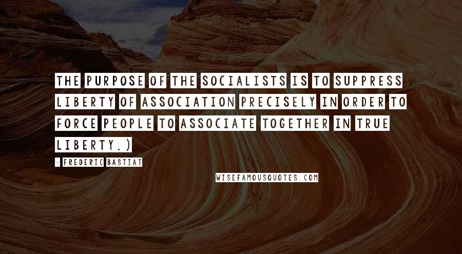 Frederic Bastiat quotes: The purpose of the socialists is to suppress liberty of association precisely in order to force people to associate together in true liberty.)