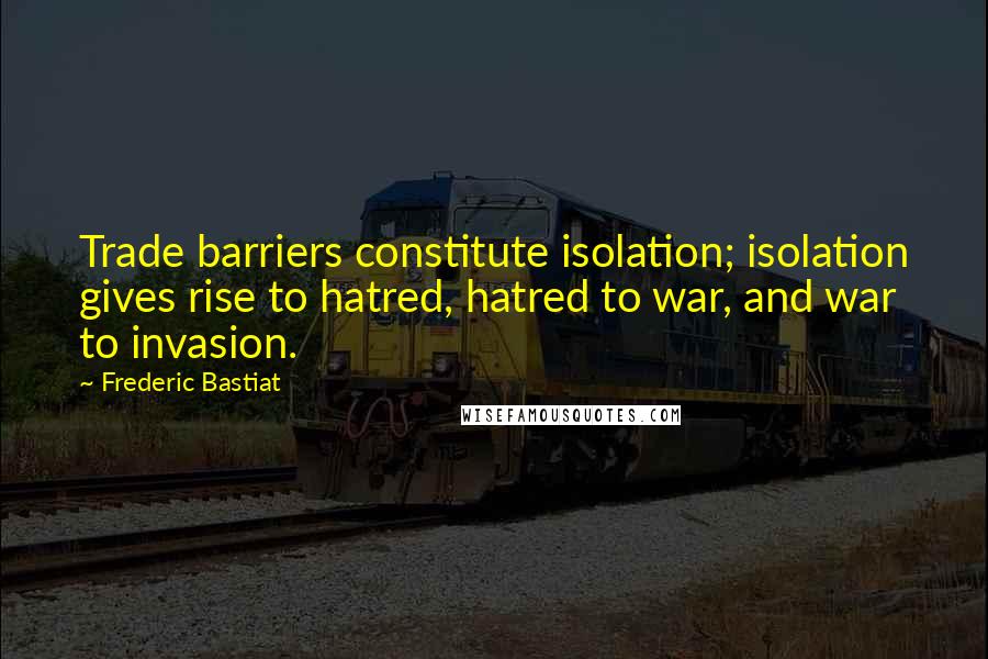 Frederic Bastiat quotes: Trade barriers constitute isolation; isolation gives rise to hatred, hatred to war, and war to invasion.