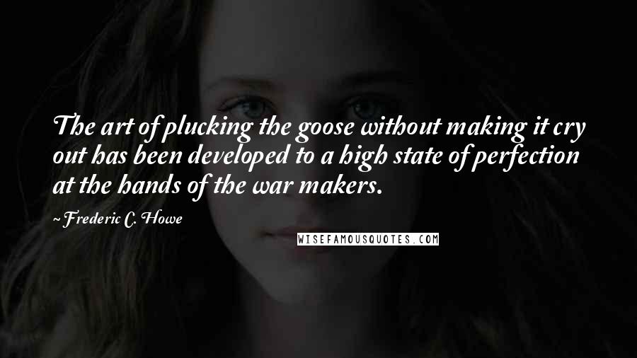 Frederic C. Howe quotes: The art of plucking the goose without making it cry out has been developed to a high state of perfection at the hands of the war makers.