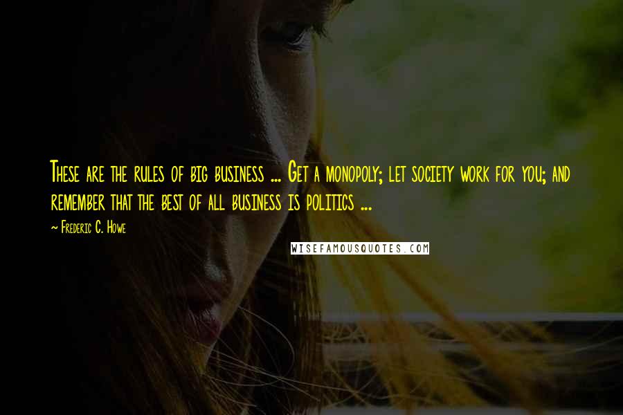 Frederic C. Howe quotes: These are the rules of big business ... Get a monopoly; let society work for you; and remember that the best of all business is politics ...