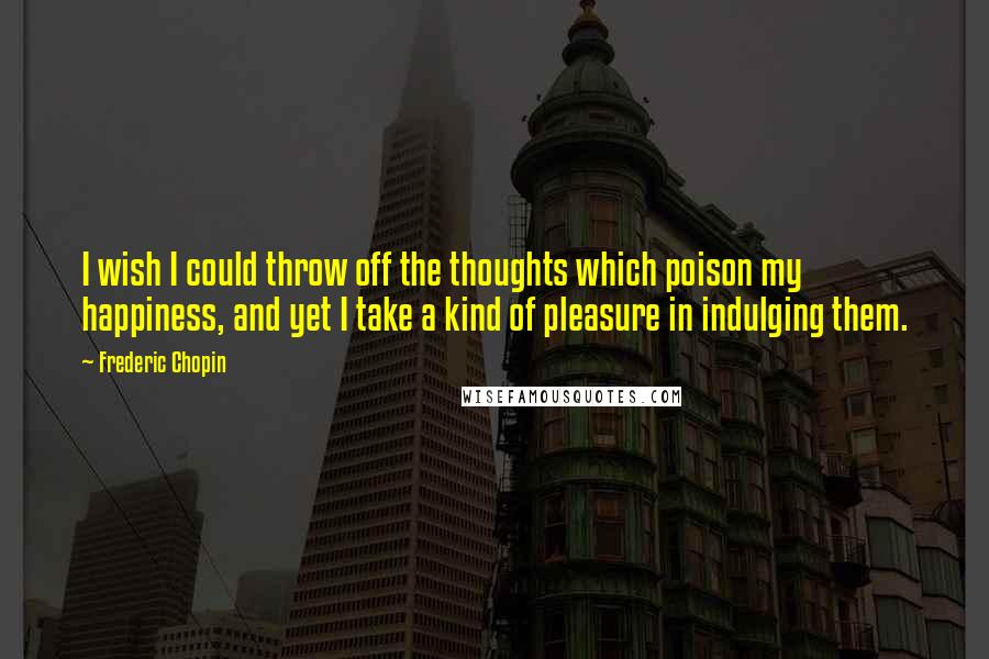 Frederic Chopin quotes: I wish I could throw off the thoughts which poison my happiness, and yet I take a kind of pleasure in indulging them.