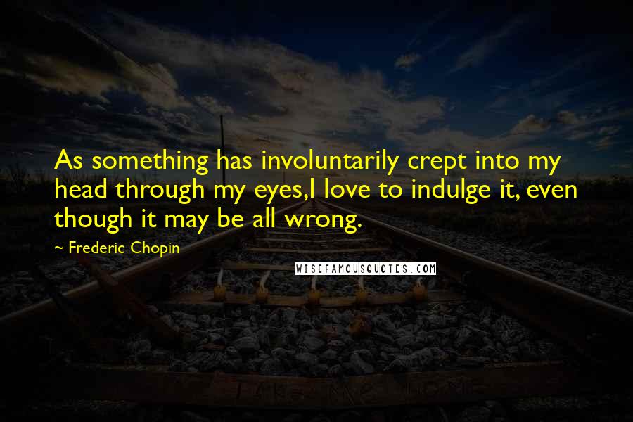 Frederic Chopin quotes: As something has involuntarily crept into my head through my eyes,I love to indulge it, even though it may be all wrong.