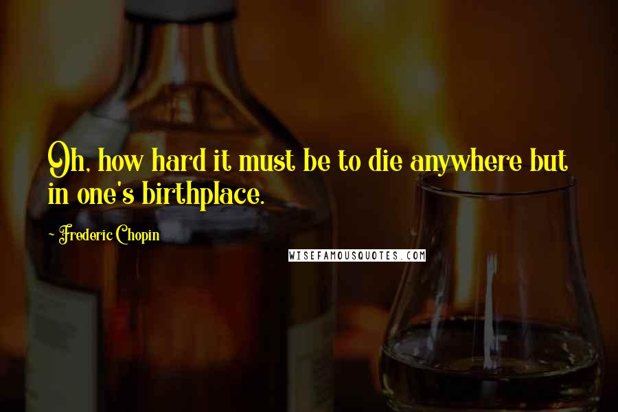 Frederic Chopin quotes: Oh, how hard it must be to die anywhere but in one's birthplace.