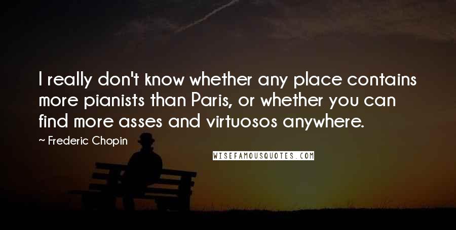Frederic Chopin quotes: I really don't know whether any place contains more pianists than Paris, or whether you can find more asses and virtuosos anywhere.
