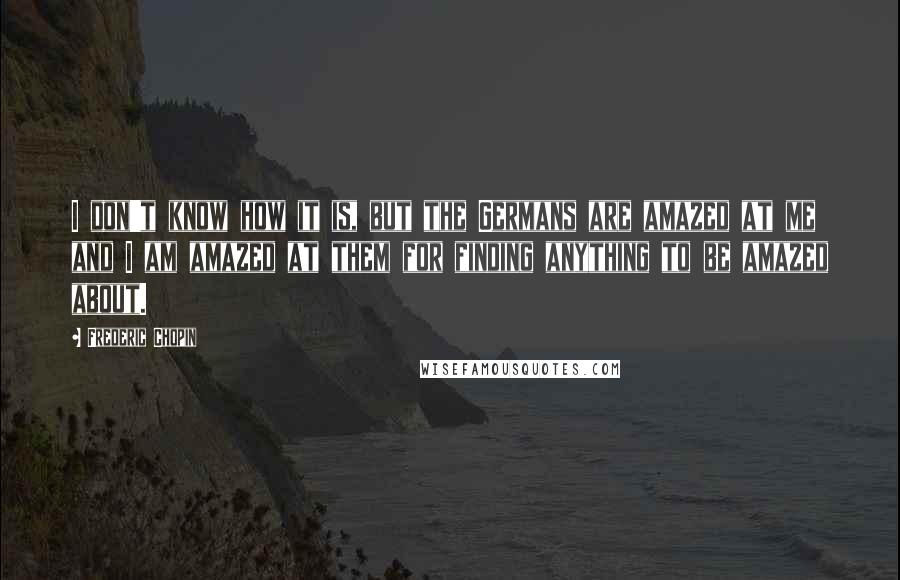 Frederic Chopin quotes: I don't know how it is, but the Germans are amazed at me and I am amazed at them for finding anything to be amazed about.