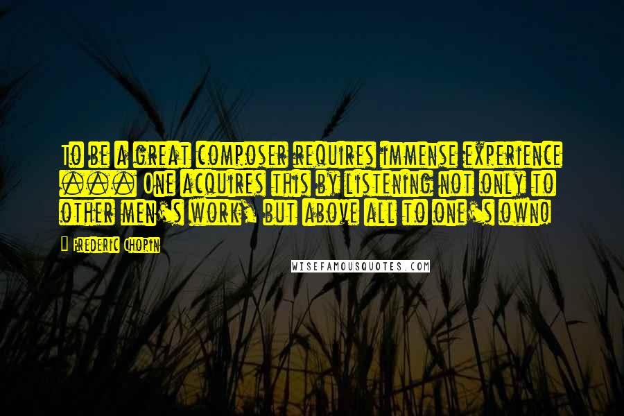 Frederic Chopin quotes: To be a great composer requires immense experience ... One acquires this by listening not only to other men's work, but above all to one's own!