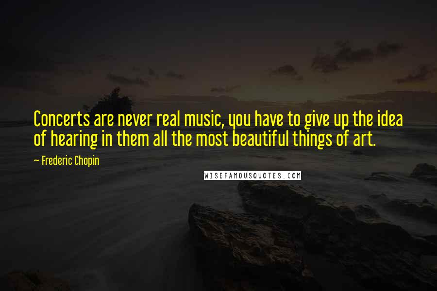 Frederic Chopin quotes: Concerts are never real music, you have to give up the idea of hearing in them all the most beautiful things of art.